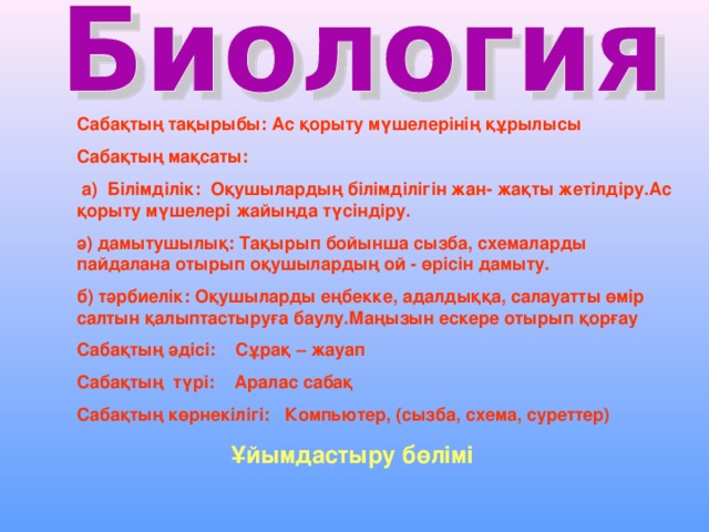 Сабақтың тақырыбы: Ас қорыту мүшелерінің құрылысы Сабақтың мақсаты:  а) Білімділік: Оқушылардың білімділігін жан- жақты жетілдіру.Ас қорыту мүшелері жайында түсіндіру. ә) дамытушылық: Тақырып бойынша сызба, схемаларды пайдалана отырып оқушылардың ой - өрісін дамыту. б) тәрбиелік: Оқушыларды еңбекке, адалдыққа, салауатты өмір салтын қалыптастыруға баулу.Маңызын ескере отырып қорғау Сабақтың әдісі: Сұрақ – жауап Сабақтың түрі: Аралас сабақ Сабақтың көрнекілігі: Компьютер, (сызба, схема, суреттер)   Ұйымдастыру бөлімі 