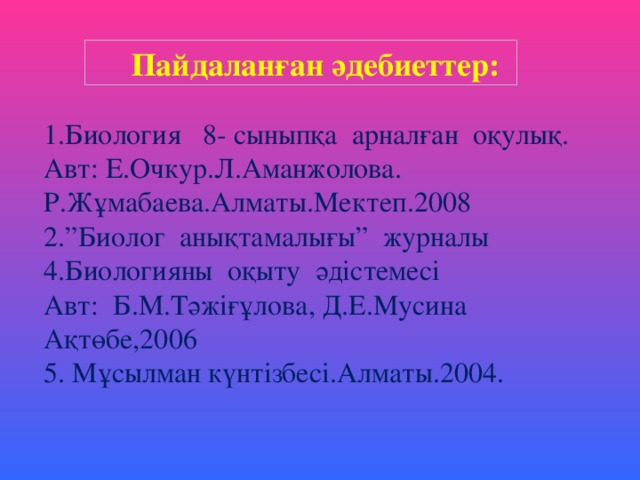  Пайдаланған әдебиеттер: 1.Биология 8- сыныпқа арналған оқулық. Авт: Е.Очкур.Л.Аманжолова. Р.Жұмабаева.Алматы.Мектеп.2008 2.”Биолог анықтамалығы” журналы 4.Биологияны оқыту әдістемесі Авт: Б.М.Тәжіғұлова, Д.Е.Мусина Ақтөбе,2006 5. Мұсылман күнтізбесі.Алматы.2004. 