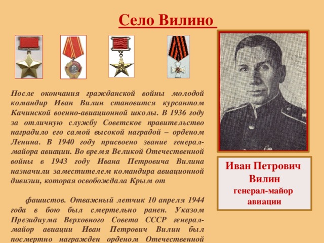 Село Вилино После окончания гражданской войны молодой командир Иван Вилин становится курсантом Качинской военно-авиационной школы. В 1936 году за отличную службу Советское правительство наградило его самой высокой наградой – орденом Ленина. В 1940 году присвоено звание генерал-майора авиации. Во время Великой Отечественной войны в 1943 году Ивана Петровича Вилина назначили заместителем командира авиационной дивизии, которая освобождала Крым от фашистов.  Отважный летчик 10 апреля 1944 года в бою был смертельно ранен. Указом Президиума Верховного Совета СССР генерал-майор авиации Иван Петрович Вилин был посмертно награжден орденом Отечественной войны I - й степени. Иван Петрович Вилин генерал-майор авиации 