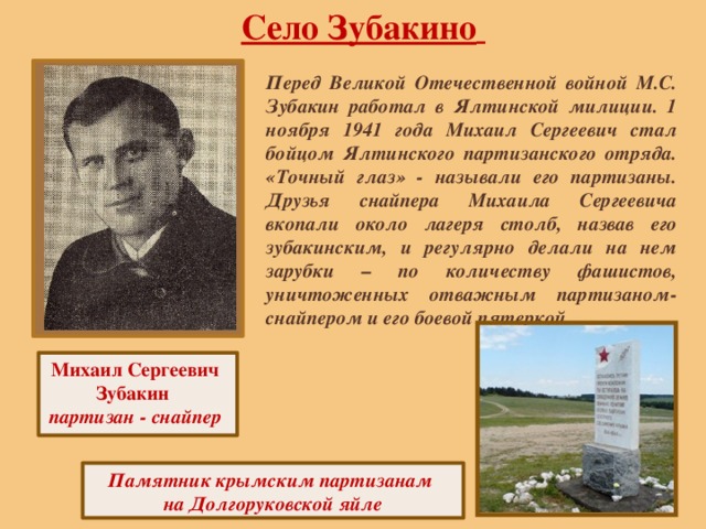 Село Зубакино  Перед Великой Отечественной войной М.С. Зубакин работал в Ялтинской милиции. 1 ноября 1941 года Михаил Сергеевич стал бойцом Ялтинского партизанского отряда. «Точный глаз» - называли его партизаны. Друзья снайпера Михаила Сергеевича вкопали около лагеря столб, назвав его зубакинским, и регулярно делали на нем зарубки – по количеству фашистов, уничтоженных отважным партизаном-снайпером и его боевой пятеркой. Михаил Сергеевич Зубакин партизан - снайпер Памятник крымским партизанам на Долгоруковской яйле 