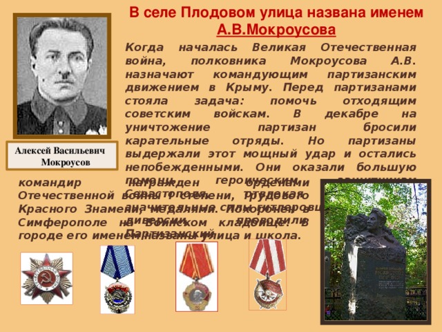 В селе Плодовом улица названа именем А.В.Мокроусова Когда началась Великая Отечественная война, полковника Мокроусова А.В. назначают командующим партизанским движением в Крыму. Перед партизанами стояла задача: помочь отходящим советским войскам. В декабре на уничтожение партизан бросили карательные отряды. Но партизаны выдержали этот мощный удар и остались непобежденными. Они оказали большую помощь героическим защитникам Севастополя, отвлекая на себя значительные силы гитлеровцев, совершали диверсии, проводили разведку. Партизанский Алексей Васильевич Мокроусов командир награжден орденами Отечественной войны I степени, Трудового Красного Знамени, медалями. Похоронен в Симферополе на Воинском кладбище. В городе его именем названы улица и школа. 