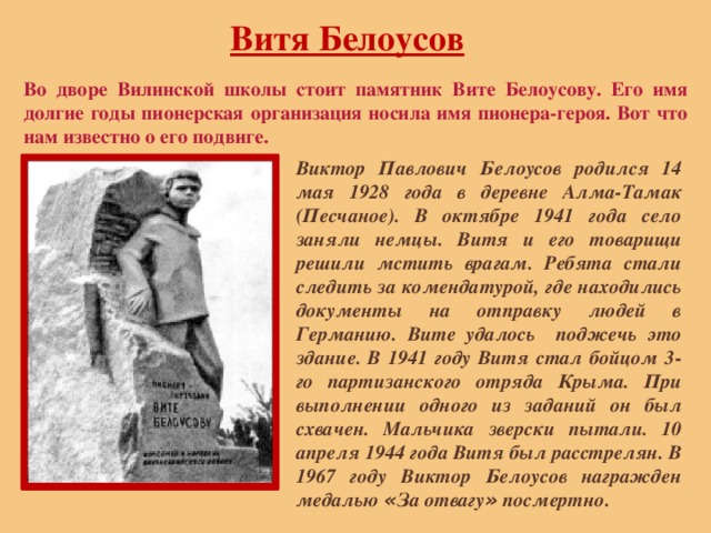 Витя Белоусов Во дворе Вилинской школы стоит памятник Вите Белоусову. Его имя долгие годы пионерская организация носила имя пионера-героя. Вот что нам известно о его подвиге. Виктор Павлович Белоусов родился 14 мая 1928 года в деревне Алма-Тамак (Песчаное). В октябре 1941 года село заняли немцы. Витя и его товарищи решили мстить врагам. Ребята стали следить за комендатурой, где находились документы на отправку людей в Германию. Вите удалось поджечь это здание. В 1941 году Витя стал бойцом 3-го партизанского отряда Крыма. При выполнении одного из заданий он был схвачен. Мальчика зверски пытали. 10 апреля 1944 года Витя был расстрелян. В 1967 году Виктор Белоусов награжден медалью « За отвагу » посмертно. 
