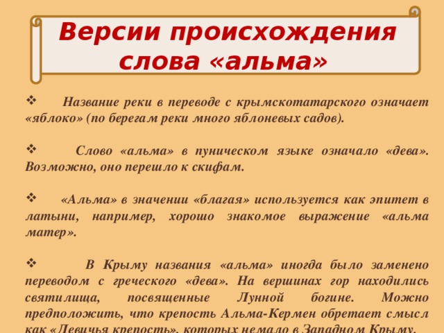 Версии происхождения слова «альма»   Название реки в переводе с крымскотатарского означает «яблоко» (по берегам реки много яблоневых садов).   Слово «альма» в пуническом языке означало «дева». Возможно, оно перешло к скифам.   «Альма» в значении «благая» используется как эпитет в латыни, например, хорошо знакомое выражение «альма матер».   В Крыму названия «альма» иногда было заменено переводом с греческого «дева». На вершинах гор находились святилища, посвященные Лунной богине. Можно предположить, что крепость Альма-Кермен обретает смысл как «Девичья крепость», которых немало в Западном Крыму. 