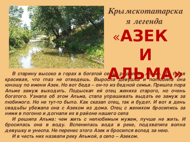 Крымскотатарская легенда « АЗЕК И АЛЬМА» В старину высоко в горах в богатой семье родилась Альма. Да такая красивая, что глаз не отведешь. Выросла девушка и полюбила она юношу по имени Азек. Но вот беда – он-то из бедной семьи. Пришла пора Альме замуж выходить. Подыскал ей отец жениха старого, но очень богатого. Узнала об этом Альма, стала упрашивать выдать ее замуж за любимого. Но не тут-то было. Как сказал отец, так и будет. И вот в день свадьбы убежала она с Азеком из дома. Отец с женихом бросились за ними в погоню и догнали их в районе нашего села И решила Альма: чем жить с нелюбимым мужем, лучше не жить. И бросилась она в воду. Вспенилась вода в реке, подхватила волна девушку и унесла. Не перенес этого Азек и бросился вслед за нею. И в честь них назвали реку Альмой, а село – Азеком. 