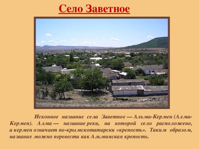 Село Заветное  Исконное название села Заветное — Альма-Кермен (Алма-Кермен). Алма — название реки, на которой село расположено, а кермен означает по-крымскотатарски «крепость». Таким образом, название можно перевести как Альминская крепость. 