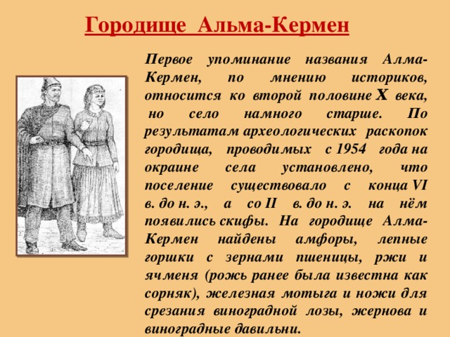 Городище Альма-Кермен   Первое упоминание названия Алма-Кермен, по мнению историков, относится ко второй половине Χ века,  но село намного старше. По результатам археологических раскопок городища, проводимых с 1954 года на окраине села установлено, что поселение существовало с конца VI в. до н. э., а со II в. до н. э. на нём появились скифы. На городище Алма-Кермен найдены амфоры, лепные горшки с зернами пшеницы, ржи и ячменя (рожь ранее была известна как сорняк), железная мотыга и ножи для срезания виноградной лозы, жернова и виноградные давильни. 