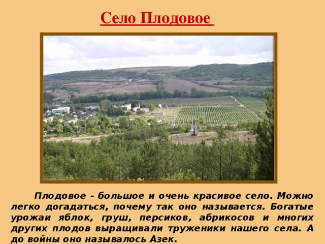 Село Плодовое  Плодовое - большое и очень красивое село. Можно легко догадаться, почему так оно называется. Богатые урожаи яблок, груш, персиков, абрикосов и многих других плодов выращивали труженики нашего села. А до войны оно называлось Азек. 