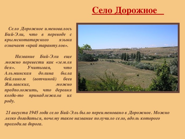 Село Дорожное  Село Дорожное именовалось Бий-Эли, что в переводе с крымскотатарского языка означает «край тарантулов».   Название Бий-Эли еще можно перевести как «земля бея». Учитывая, что Альминская долина была бейликом (вотчиной) беев Яшлавских, можно предположить, что деревня когда-то принадлежала их роду.  21 августа 1945 года село Бий-Эль было переименовано в Дорожное. Можно легко догадаться, почему такое название получило село, вдоль которого проходила дорога. 