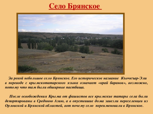Село Брянское  За рекой небольшое село Брянское. Его историческое название Къочкъар-Эли в переводе с крымскотатарского языка означает «край баранов», возможно, потому что там были обширные пастбища.   После освобождения Крыма от фашистов все крымские татары села были депортированы в Среднюю Азию, а в опустевшие дома завезли переселенцев из Орловской и Брянской областей,  вот почему село переименовали в Брянское. 