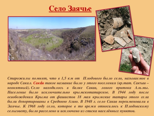 Село Заячье Старожилы помнят, что в 1,5 км от Плодового было село, называемое в народе Сакал. Сака́в такое название было у этого поселения (кр.тат. Сакъав –невнятный). Село находилось в балке Сакав, левого притока Альмы. Население было исключительно крымскотатарское. В 1944 году после освобождения Крыма от фашистов 18 мая крымские татары этого села были депортированы в Среднюю Азию. В 1948 г. село Сакав переименовали в Заячье. К 1968 году село, которое в то время относилось к Плодовскому сельсовету, было расселено и исключено из списка населённых пунктов. 