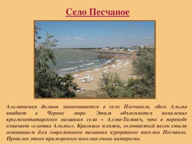 Село Песчаное Альминская долина заканчивается в селе Песчаном, здесь Альма впадает в Черное море. Этим объясняется появление крымскотатарского названия села – Алма-Тамакъ, что в переводе означает «глотка Альмы». Красивые пляжи, золотистый песок стали основанием для современного названия курортного поселка Песчаное. Прошлое этого приморского поселка очень интересно. 