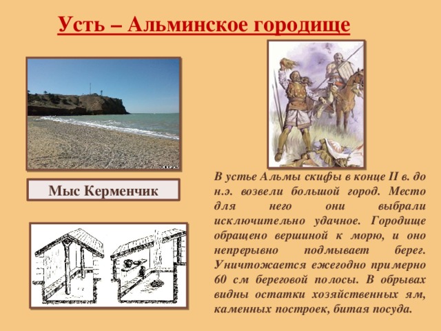 Усть – Альминское городище В устье Альмы скифы в конце II в. до н.э. возвели большой город. Место для него они выбрали исключительно удачное. Городище обращено вершиной к морю, и оно непрерывно подмывает берег. Уничтожается ежегодно примерно 60 см береговой полосы. В обрывах видны остатки хозяйственных ям, каменных построек, битая посуда. Мыс Керменчик 