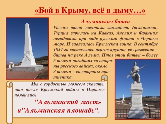 «Бой в Крыму, всё в дыму…» Альминская битва Россия давно мечтала завладеть Балканами, Турция зарилась на Кавказ, Англия и Франция негодовали при виде русского флота в Черном море. И завязалась Крымская война. В сентябре 1854-го состоялось первое крупное ее сражение – битва на реке Альма. Итог этой битвы – более 5 тысяч погибших со сторо- ны русского войска, около 3 тысяч – со стороны про- тивника.  Мы с гордостью можем сказать, что после Крымской войны в Париже появились 