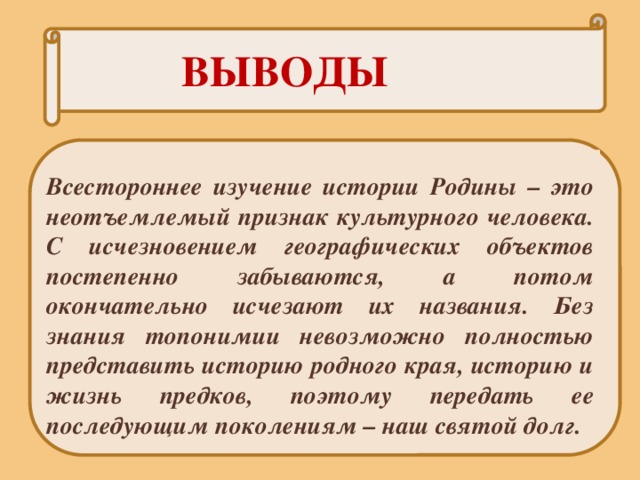   ВЫВОДЫ Всестороннее изучение истории Родины – это неотъемлемый признак культурного человека. С исчезновением географических объектов постепенно забываются, а потом окончательно исчезают их названия. Без знания топонимии невозможно полностью представить историю родного края, историю и жизнь предков, поэтому передать ее последующим поколениям – наш святой долг. 