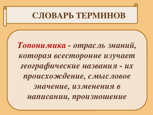 СЛОВАРЬ ТЕРМИНОВ Топонимика - отрасль знаний, которая всесторонне изучает географические названия - их происхождение, смысловое значение, изменения в написании, произношение 