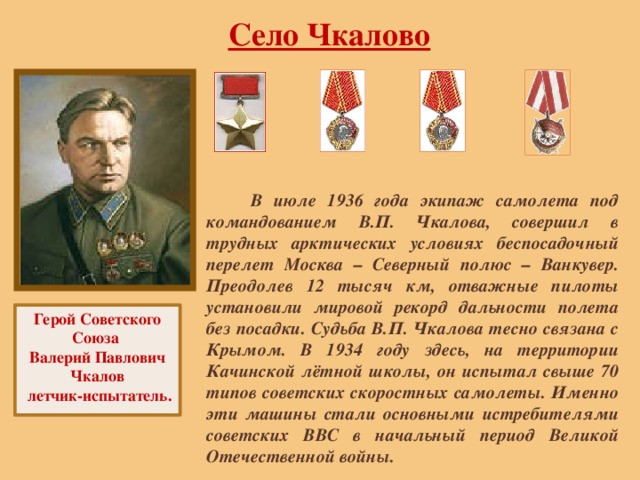 Село Чкалово  В июле 1936 года экипаж самолета под командованием В.П. Чкалова, совершил в трудных арктических условиях беспосадочный перелет Москва – Северный полюс – Ванкувер. Преодолев 12 тысяч км, отважные пилоты установили мировой рекорд дальности полета без посадки. Судьба В.П. Чкалова тесно связана с Крымом. В 1934 году здесь, на территории Качинской лётной школы, он испытал свыше 70 типов советских скоростных самолеты. Именно эти машины стали основными истребителями советских ВВС в начальный период Великой Отечественной войны. Герой Советского Союза Валерий Павлович Чкалов  летчик-испытатель. 