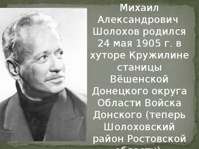 Михаил Александрович Шолохов родился 24 мая 1905 г. в хуторе Кружилине станицы Вёшенской Донецкого округа Области Войска Донского (теперь Шолоховский район Ростовской области). 