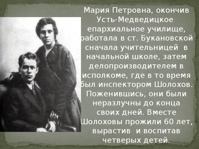 Мария Петровна, окончив Усть-Медведицкое епархиальное училище, работала в ст. Букановской сначала учительницей в начальной школе, затем делопроизводителем в исполкоме, где в то время был инспектором Шолохов. Поженившись, они были неразлучны до конца своих дней. Вместе Шолоховы прожили 60 лет, вырастив и воспитав четверых детей. 