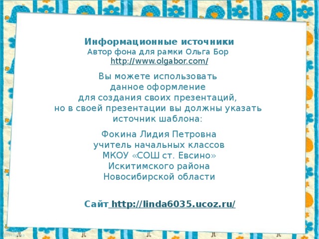 Информационные источники Автор фона для рамки Ольга Бор http://www.olgabor.com / Вы можете использовать данное оформление для создания своих презентаций, но в своей презентации вы должны указать источник шаблона: Фокина Лидия Петровна учитель начальных классов МКОУ «СОШ ст. Евсино» Искитимского района Новосибирской области Сайт http://linda6035.ucoz.ru/