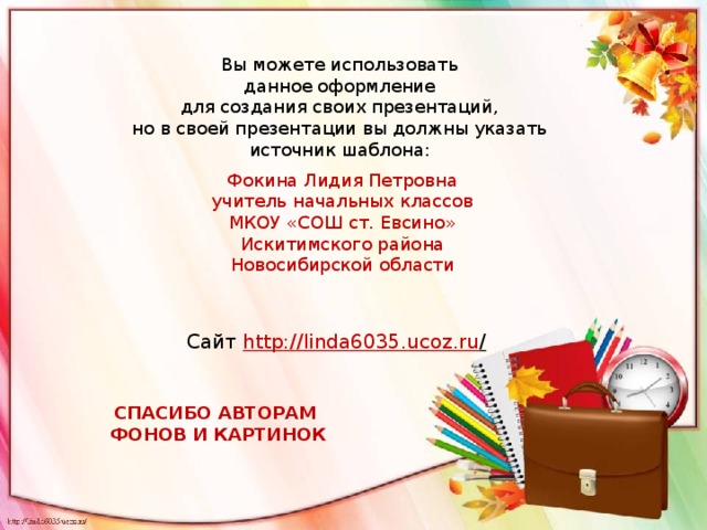 Вы можете использовать данное оформление для создания своих презентаций, но в своей презентации вы должны указать источник шаблона: Фокина Лидия Петровна учитель начальных классов МКОУ «СОШ ст. Евсино» Искитимского района Новосибирской области Сайт http ://linda6035.ucoz.ru /  СПАСИБО АВТОРАМ ФОНОВ И КАРТИНОК