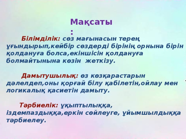 Мақсаты:  Білімділік: сөз мағынасын терең ұғындырып,кейбір сөздерді бірінің орнына бірін қолдануға болса,екіншісін қолдануға болмайтынына көзін жеткізу.   Дамытушылық: өз көзқарастарын дәлелдеп,оны қорғай білу қабілетін,ойлау мен логикалық қасиетін дамыту.   Тәрбиелік: ұқыптылыққа, іздемпаздыққа,еркін сөйлеуге, ұйымшылдыққа тәрбиелеу.  