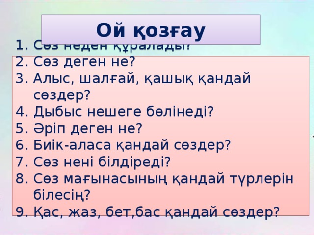 Ой қозғау Сөз неден құралады? Сөз деген не? Алыс, шалғай, қашық қандай сөздер? Дыбыс нешеге бөлінеді? Әріп деген не? Биік-аласа қандай сөздер? Сөз нені білдіреді? Сөз мағынасының қандай түрлерін білесің? Қас, жаз, бет,бас қандай сөздер? 