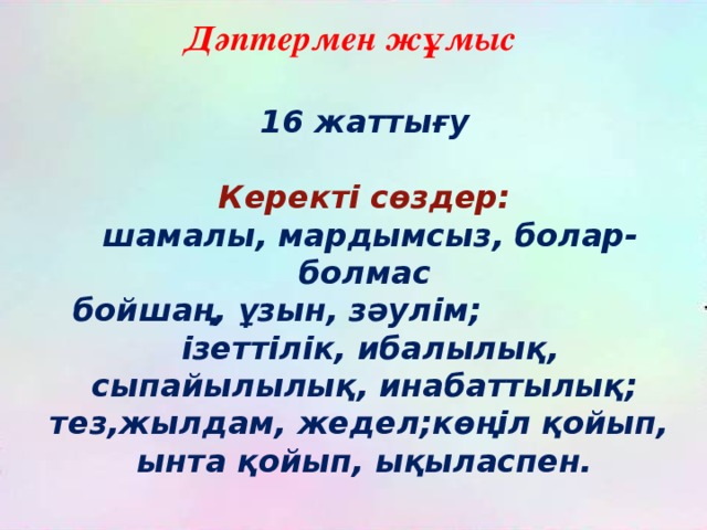 Дәптермен жұмыс 16 жаттығу  Керекті сөздер:  шамалы, мардымсыз, болар-болмас бойшаң, ұзын, зәулім;  ізеттілік, ибалылық, сыпайылылық, инабаттылық; тез,жылдам, жедел;көңіл қойып, ынта қойып, ықыласпен. 
