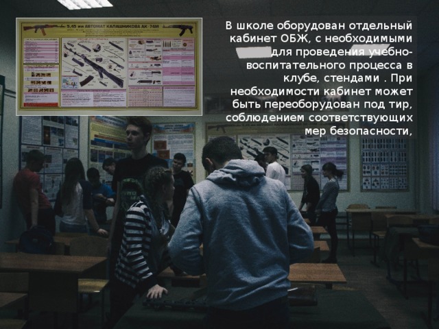 В школе оборудован отдельный кабинет ОБЖ, с необходимыми для проведения учебно-воспитательного процесса в клубе, стендами . При необходимости кабинет может быть переоборудован под тир, соблюдением соответствующих мер безопасности, 