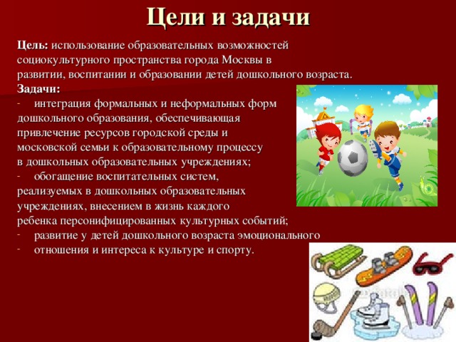 Цели и задачи   Цель: использование образовательных возможностей социокультурного пространства города Москвы в развитии, воспитании и образовании детей дошкольного возраста. Задачи: интеграция формальных и неформальных форм дошкольного образования, обеспечивающая привлечение ресурсов городской среды и московской семьи к образовательному процессу в дошкольных образовательных учреждениях; обогащение воспитательных систем, реализуемых в дошкольных образовательных учреждениях, внесением в жизнь каждого ребенка персонифицированных культурных событий; развитие у детей дошкольного возраста эмоционального отношения и интереса к культуре и спорту. 