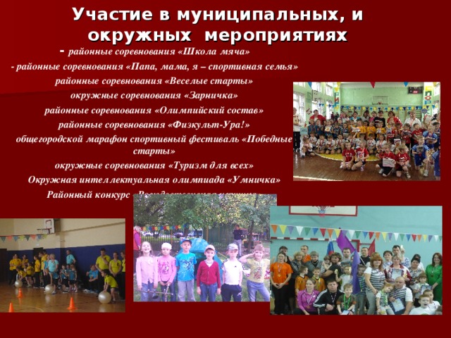 Участие в муниципальных, и окружных мероприятиях - районные соревнования «Школа мяча» - районные соревнования «Папа, мама, я – спортивная семья» районные соревнования «Веселые старты» окружные соревнования «Зарничка» районные соревнования «Олимпийский состав» районные соревнования «Физкульт-Ура!» общегородской марафон спортивный фестиваль «Победные старты» окружные соревнования «Туризм для всех» Окружная интеллектуальная олимпиада «Умничка» Районный конкурс «Рождественская игрушка»  