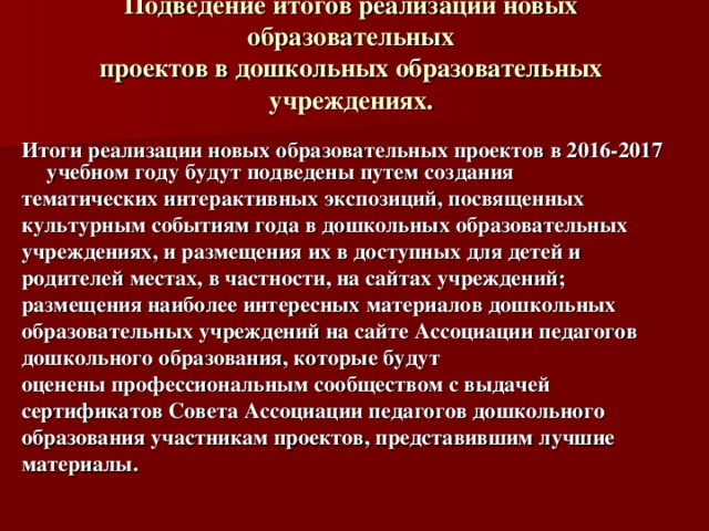 Подведение итогов реализации новых  образовательных  проектов в дошкольных образовательных учреждениях.   Итоги реализации новых образовательных проектов в 2016-2017 учебном году будут подведены путем создания тематических интерактивных экспозиций, посвященных культурным событиям года в дошкольных образовательных учреждениях, и размещения их в доступных для детей и родителей местах, в частности, на сайтах учреждений; размещения наиболее интересных материалов дошкольных образовательных учреждений на сайте Ассоциации педагогов дошкольного образования, которые будут оценены профессиональным сообществом с выдачей сертификатов Совета Ассоциации педагогов дошкольного образования участникам проектов, представившим лучшие материалы. 