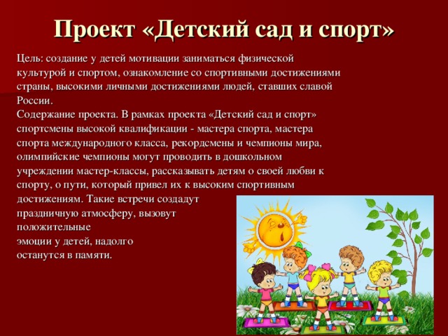 Проект «Детский сад и спорт»   Цель: создание у детей мотивации заниматься физической культурой и спортом, ознакомление со спортивными достижениями страны, высокими личными достижениями людей, ставших славой России. Содержание проекта. В рамках проекта «Детский сад и спорт» спортсмены высокой квалификации - мастера спорта, мастера спорта международного класса, рекордсмены и чемпионы мира, олимпийские чемпионы могут проводить в дошкольном учреждении мастер-классы, рассказывать детям о своей любви к спорту, о пути, который привел их к высоким спортивным достижениям. Такие встречи создадут праздничную атмосферу, вызовут положительные эмоции у детей, надолго останутся в памяти. 