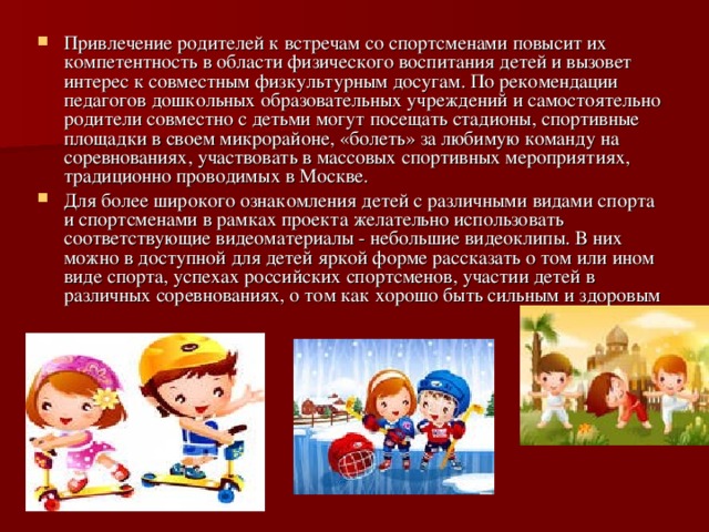 Привлечение родителей к встречам со спортсменами повысит их компетентность в области физического воспитания детей и вызовет интерес к совместным физкультурным досугам. По рекомендации педагогов дошкольных образовательных учреждений и самостоятельно родители совместно с детьми могут посещать стадионы, спортивные площадки в своем микрорайоне, «болеть» за любимую команду на соревнованиях, участвовать в массовых спортивных мероприятиях, традиционно проводимых в Москве. Для более широкого ознакомления детей с различными видами спорта и спортсменами в рамках проекта желательно использовать соответствующие видеоматериалы - небольшие видеоклипы. В них можно в доступной для детей яркой форме рассказать о том или ином виде спорта, успехах российских спортсменов, участии детей в различных соревнованиях, о том как хорошо быть сильным и здоровым 