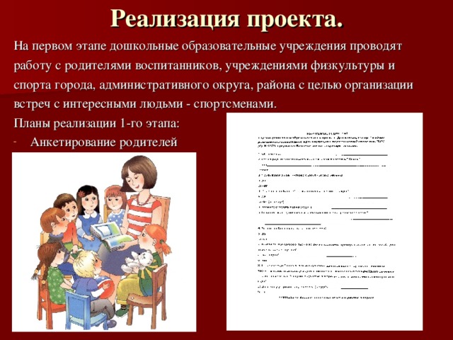 Реализация проекта.   На первом этапе дошкольные образовательные учреждения проводят работу с родителями воспитанников, учреждениями физкультуры и спорта города, административного округа, района с целью организации встреч с интересными людьми - спортсменами. Планы реализации 1-го этапа: Анкетирование родителей 