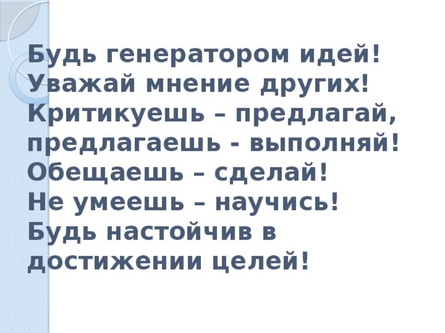 Будь генератором идей!  Уважай мнение других!  Критикуешь – предлагай, предлагаешь - выполняй!  Обещаешь – сделай!  Не умеешь – научись!  Будь настойчив в достижении целей! 