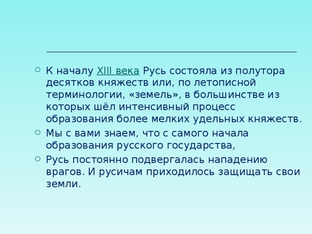 К началу  XIII века  Русь состояла из полутора десятков княжеств или, по летописной терминологии, «земель», в большинстве из которых шёл интенсивный процесс образования более мелких удельных княжеств. Мы с вами знаем, что с самого начала образования русского государства, Русь постоянно подвергалась нападению врагов. И русичам приходилось защищать свои земли.  