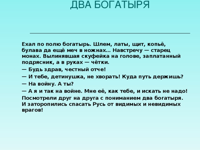 ДВА БОГАТЫРЯ   Ехал по полю богатырь. Шлем, латы, щит, копьё, булава да ещё меч в ножнах… Навстречу — старец монах. Вылинявшая скуфейка на голове, заплатанный подрясник, а в руках — чётки. — Будь здрав, честный отче! — И тебе, детинушка, не хворать! Куда путь держишь? — На войну. А ты? — А я и так на войне. Мне её, как тебе, и искать не надо! Посмотрели друг на друга с пониманием два богатыря. И заторопились спасать Русь от видимых и невидимых врагов!   
