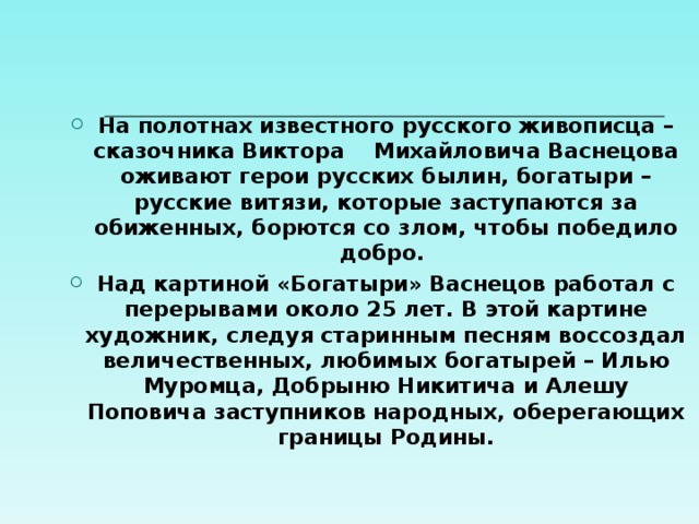 На полотнах известного русского живописца – сказочника Виктора Михайловича Васнецова оживают герои русских былин, богатыри – русские витязи, которые заступаются за обиженных, борются со злом, чтобы победило добро. Над картиной «Богатыри» Васнецов работал с перерывами около 25 лет. В этой картине художник, следуя старинным песням воссоздал величественных, любимых богатырей – Илью Муромца, Добрыню Никитича и Алешу Поповича заступников народных, оберегающих границы Родины.  