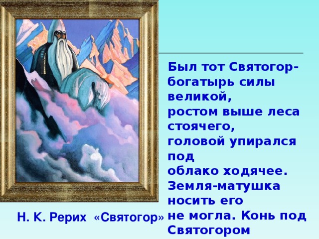 Был тот Святогор- богатырь силы великой, ростом выше леса стоячего, головой упирался под облако ходячее. Земля-матушка носить его не могла. Конь под Святогором по колено проваливался. Держать его могли только горы, вот там-то он и проживал.  Н. К. Рерих «Святогор» 