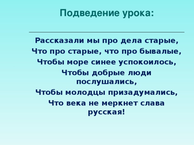 Подведение урока:   Рассказали мы про дела старые, Что про старые, что про бывалые, Чтобы море синее успокоилось, Чтобы добрые люди послушались, Чтобы молодцы призадумались, Что века не меркнет слава русская!  