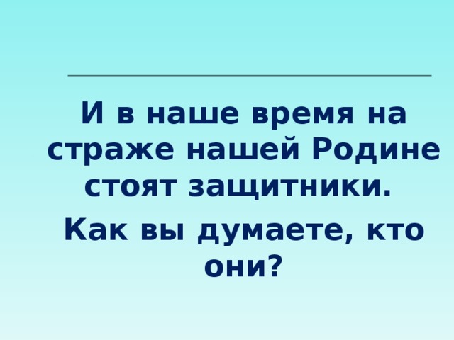 И в наше время на страже нашей Родине стоят защитники. Как вы думаете, кто они? 