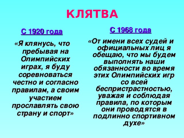 КЛЯТВА С 1968 года «От имени всех судей и официальных лиц я обещаю, что мы будем выполнять наши обязанности во время этих Олимпийских игр со всей беспристрастностью, уважая и соблюдая правила, по которым они проводятся в подлинно спортивном духе»  С 1920 года «Я клянусь, что пребывая на Олимпийских играх, я буду соревноваться честно и согласно правилам, а своим участием прославлять свою страну и спорт»  