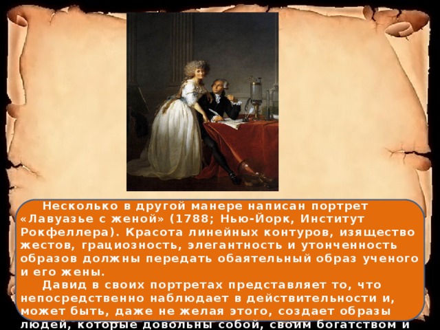  Несколько в другой манере написан портрет «Лавуазье с женой» (1788; Нью-Йорк, Институт Рокфеллера). Красота линейных контуров, изящество жестов, грациозность, элегантность и утонченность образов должны передать обаятельный образ ученого и его жены.   Давид в своих портретах представляет то, что непосредственно наблюдает в действительности и, может быть, даже не желая этого, создает образы людей, которые довольны собой, своим богатством и охотно выставляют его напоказ. 