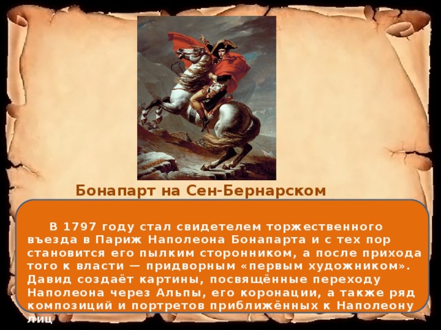 Бонапарт на Сен-Бернарском перевале (1801)  В 1797 году стал свидетелем торжественного въезда в Париж Наполеона Бонапарта и с тех пор становится его пылким сторонником, а после прихода того к власти — придворным «первым художником». Давид создаёт картины, посвящённые переходу Наполеона через Альпы, его коронации, а также ряд композиций и портретов приближённых к Наполеону лиц 