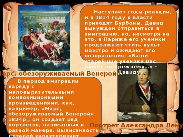  Наступают годы реакции, и в 1814 году к власти приходят Бурбоны. Давид вынужден отправиться в эмиграцию, но, несмотря на это, в Париже его ученики продолжают чтить культ маэстро и ожидают его возвращения: «Ваши старейшие ученики Вас любят по-прежнему…» - пишут они Давиду. «Марс, обезоруживаемый Венерой»  В период эмиграции наряду с маловыразительными композиционными произведениями, как, например, «Марс, обезоруживаемый Венерой» 1824р., он создает ряд портретов, написанных в разной манере. Выписанность деталей характеризует портреты археолога Александра Ленуара (1817; Лувр) и актера Вольфа Портрет Александра Ленуара 
