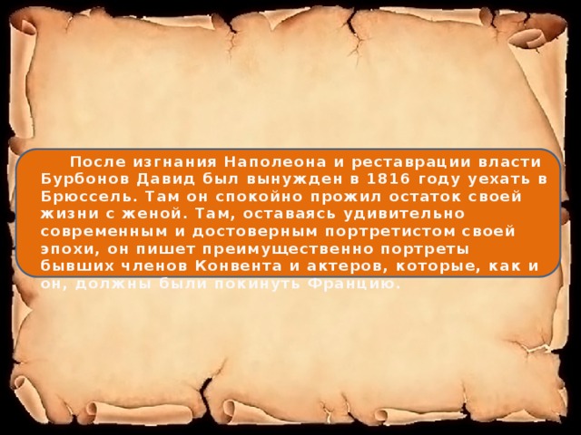    После изгнания Наполеона и реставрации власти Бурбонов Давид был вынужден в 1816 году уехать в Брюссель. Там он спокойно прожил остаток своей жизни с женой. Там, оставаясь удивительно современным и достоверным портретистом своей эпохи, он пишет преимущественно портреты бывших членов Конвента и актеров, которые, как и он, должны были покинуть Францию. 