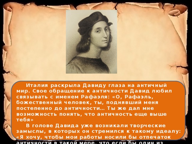  Италия раскрыла Давиду глаза на античный мир. Свое обращение к античности Давид любил связывать с именем Рафаэля: «О, Рафаэль, божественный человек, ты, поднявший меня постепенно до античности… Ты же дал мне возможность понять, что античность еще выше тебя»   В голове Давида уже возникали творческие замыслы, в которых он стремился к такому идеалу: «Я хочу, чтобы мои работы носили бы отпечаток античности в такой мере, что если бы один из афинян вернулся в мир, они показались бы ему работой греческих живописцев» 