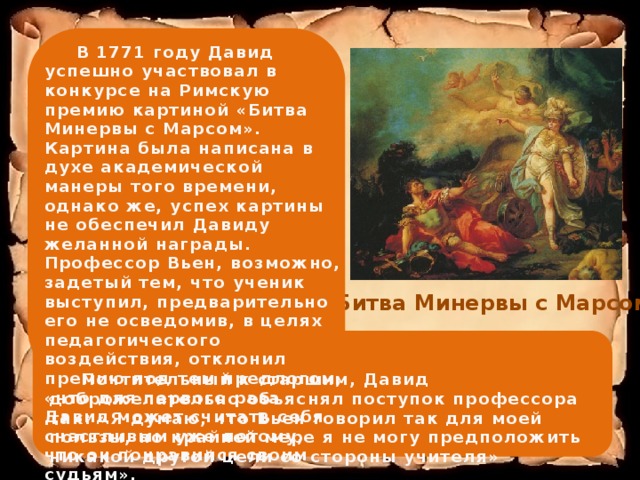  В 1771 году Давид успешно участвовал в конкурсе на Римскую премию картиной «Битва Минервы с Марсом». Картина была написана в духе академической манеры того времени, однако же, успех картины не обеспечил Давиду желанной награды. Профессор Вьен, возможно, задетый тем, что ученик выступил, предварительно его не осведомив, в целях педагогического воздействия, отклонил премию под тем предлогом, «что для первого раза Давид может считать себя счастливым уже потому, что он понравился своим судьям». «Битва Минервы с Марсом»   Почтительный к старшим, Давид доброжелательно объяснял поступок профессора так: «Я думаю, что Вьен говорил так для моей пользы, по крайней мере я не могу предположить никакой другой цели со стороны учителя»  