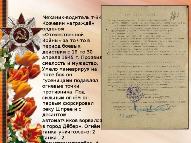 Механик-водитель т-34 Кожевин награждён орденом «Отечественной Войны» за то что в период боевых действий с 16 по 30 апреля 1945 г. Проявил смелость и мужество. Умело маневрируя на поле боя он гусеницами подавлял огневые точки противника. Под сильным огнём он первым форсировал реку Шпрее и с десантом автоматчиков ворвался в город Дёберн. Огнём танка уничтожено: 2 танка , 2 бронетранспортёра, 4 орудия и до 60 солдат и офицеров противника 
