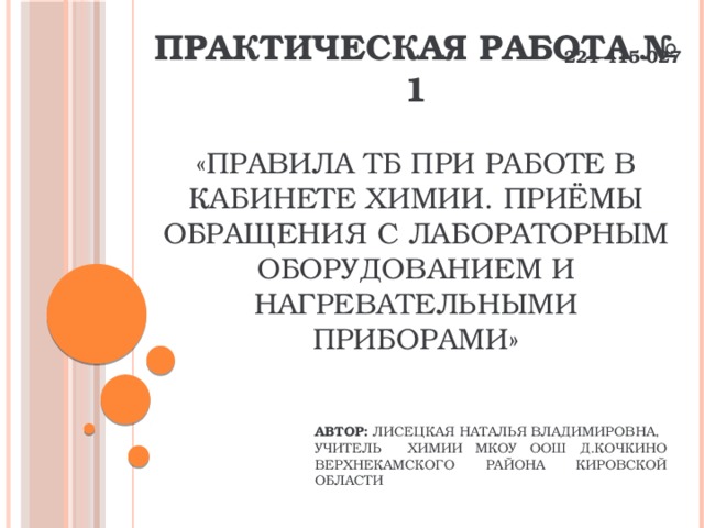 221-415-027 Практическая работа № 1    «Правила ТБ при работе в кабинете химии. Приёмы обращения с лабораторным оборудованием и нагревательными приборами» Автор: Лисецкая Наталья Владимировна, учитель химии МКОУ ООШ д.Кочкино Верхнекамского района Кировской области 